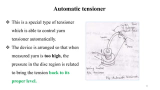 Automatic tensioner
 This is a special type of tensioner
which is able to control yarn
tensioner automatically.
 The device is arranged so that when
measured yarn is too high, the
pressure in the disc region is related
to bring the tension back to its
proper level.
16
 