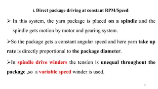 i. Direct package driving at constant RPM/Speed.
 In this system, the yarn package is placed on a spindle and the
spindle gets motion by motor and gearing system.
So the package gets a constant angular speed and here yarn take up
rate is directly proportional to the package diameter.
In spindle drive winders the tension is unequal throughout the
package ,so a variable speed winder is used.
21
 