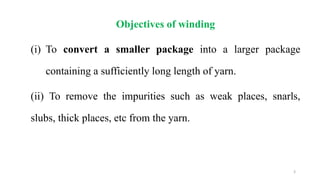 Objectives of winding
(i) To convert a smaller package into a larger package
containing a sufficiently long length of yarn.
(ii) To remove the impurities such as weak places, snarls,
slubs, thick places, etc from the yarn.
3
 