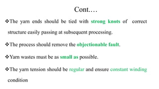 Cont.…
The yarn ends should be tied with strong knots of correct
structure easily passing at subsequent processing.
The process should remove the objectionable fault.
Yarn wastes must be as small as possible.
The yarn tension should be regular and ensure constant winding
condition
 