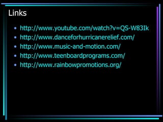Links  http://www.youtube.com/watch?v=QS-W83IkLSU&eurl=http://www.danceforsocialchange.com/&feature=player_embedded http://www.danceforhurricanerelief.com/ http://www.music-and-motion.com / http:// www.teenboardprograms.com / http://www.rainbowpromotions.org/ 