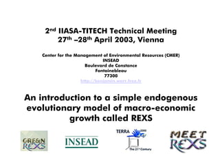2nd IIASA-TITECH Technical Meeting
        27th –28th April 2003, Vienna
   Center for the Management of Environmental Resources (CMER)
                              INSEAD
                      Boulevard de Constance
                           Fontainebleau
                               77300
                    http://benjamin.warr.free.fr



An introduction to a simple endogenous
evolutionary model of macro-economic
          growth called REXS
 