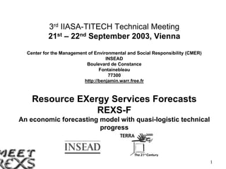 3rd IIASA-TITECH Technical Meeting
               21st – 22nd September 2003, Vienna
      Center for the Management of Environmental and Social Responsibility (CMER)
                                        INSEAD
                               Boulevard de Constance
                                     Fontainebleau
                                         77300
                              http://benjamin.warr.free.fr



        Resource EXergy Services Forecasts
                     REXS-F
  An economic forecasting model with quasi-logistic technical
                          progress




28/04/2003                                                                          1
 