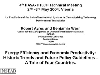 4th IIASA-TITECH Technical Meeting
                  2nd –3rd May 2004, Vienna

An Elucidation of the Role of Institutional Systems in Characterizing Technology
                           Development Trajectories


              Robert Ayres and Benjamin Warr
           Center for the Management of Environmental Resources (CMER)
                                      INSEAD
                              Boulevard de Constance
                                   Fontainebleau
                                       77300
                            http://benjamin.warr.free.fr



 Exergy Efficiency and Economic Productivity:
Historic Trends and Future Policy Guidelines -
           A Tale of Four Countries.
 
