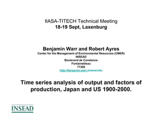 IIASA-TITECH Technical Meeting
              18-19 Sept, Laxenburg



         Benjamin Warr and Robert Ayres
      Center for the Management of Environmental Resources (CMER)
                                  INSEAD
                          Boulevard de Constance
                               Fontainebleau
                                   77300
                      http://benjamin.warr.insead.edu



Time series analysis of output and factors of
   production, Japan and US 1900-2000.
 