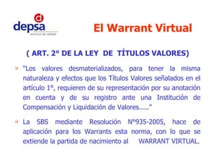 El Warrant Virtual ( ART. 2° DE LA LEY  DE  TÍTULOS VALORES) “ Los valores desmaterializados, para tener la misma naturaleza y efectos que los Títulos Valores señalados en el artículo 1°, requieren de su representación por su anotación en cuenta y de su registro ante una Institución de Compensación y Liquidación de Valores.....” La SBS mediante Resolución N°935-2005, hace de aplicación para los Warrants esta norma, con lo que se extiende la partida de nacimiento al  WARRANT VIRTUAL. 