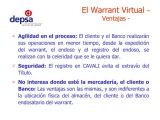 Agilidad en el proceso:  El cliente y el Banco realizarán sus operaciones en menor tiempo, desde la expedición del warrant, el endoso y el registro del endoso, se realizan con la celeridad que se le quiera dar. Seguridad:  El registro en CAVALI evita el extravío del Título. No interesa donde esté la mercadería, el cliente o Banco:  Las ventajas son las mismas, y son indiferentes a la ubicación física del almacén, del cliente o del Banco endosatario del warrant. El Warrant Virtual  – Ventajas - 