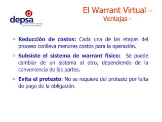 Reducción de costos:  Cada una de las etapas del proceso conlleva menores costos para la operación. Subsiste el sistema de warrant físico:   Se puede cambiar de un sistema al otro, dependiendo de la conveniencia de las partes. Evita el protesto : No se requiere del protesto por falta de pago de la obligación. El Warrant Virtual  – Ventajas - 