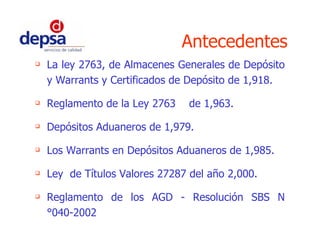 La ley 2763, de Almacenes Generales de Depósito y Warrants y Certificados de Depósito de 1,918. Reglamento de la Ley 2763  de 1,963. Depósitos Aduaneros de 1,979. Los Warrants en Depósitos Aduaneros de 1,985. Ley  de Títulos Valores 27287 del año 2,000. Reglamento de los AGD - Resolución SBS N°040-2002 Antecedentes 