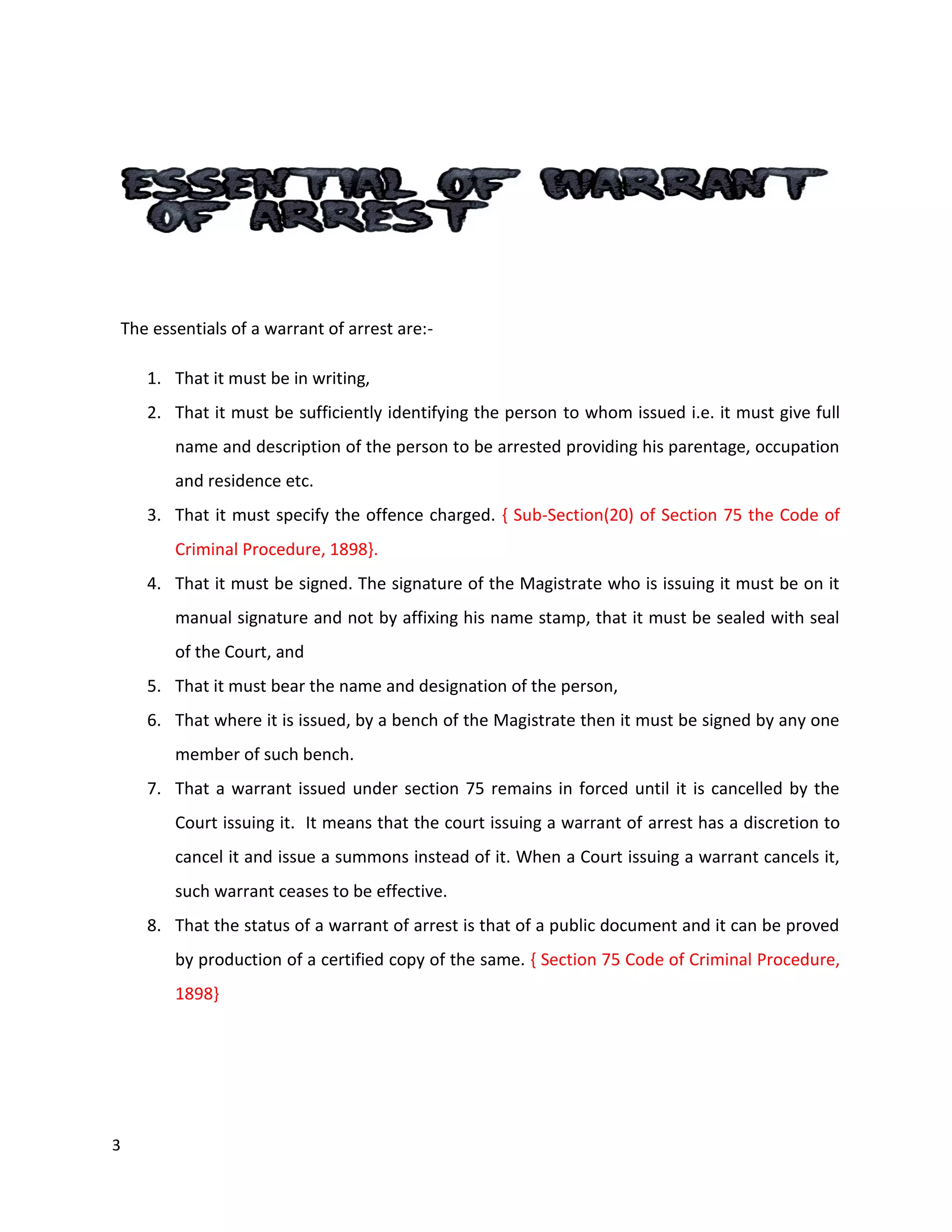 3
The essentials of a warrant of arrest are:-
1. That it must be in writing,
2. That it must be sufficiently identifying the person to whom issued i.e. it must give full
name and description of the person to be arrested providing his parentage, occupation
and residence etc.
3. That it must specify the offence charged. { Sub-Section(20) of Section 75 the Code of
Criminal Procedure, 1898}.
4. That it must be signed. The signature of the Magistrate who is issuing it must be on it
manual signature and not by affixing his name stamp, that it must be sealed with seal
of the Court, and
5. That it must bear the name and designation of the person,
6. That where it is issued, by a bench of the Magistrate then it must be signed by any one
member of such bench.
7. That a warrant issued under section 75 remains in forced until it is cancelled by the
Court issuing it. It means that the court issuing a warrant of arrest has a discretion to
cancel it and issue a summons instead of it. When a Court issuing a warrant cancels it,
such warrant ceases to be effective.
8. That the status of a warrant of arrest is that of a public document and it can be proved
by production of a certified copy of the same. { Section 75 Code of Criminal Procedure,
1898}
 