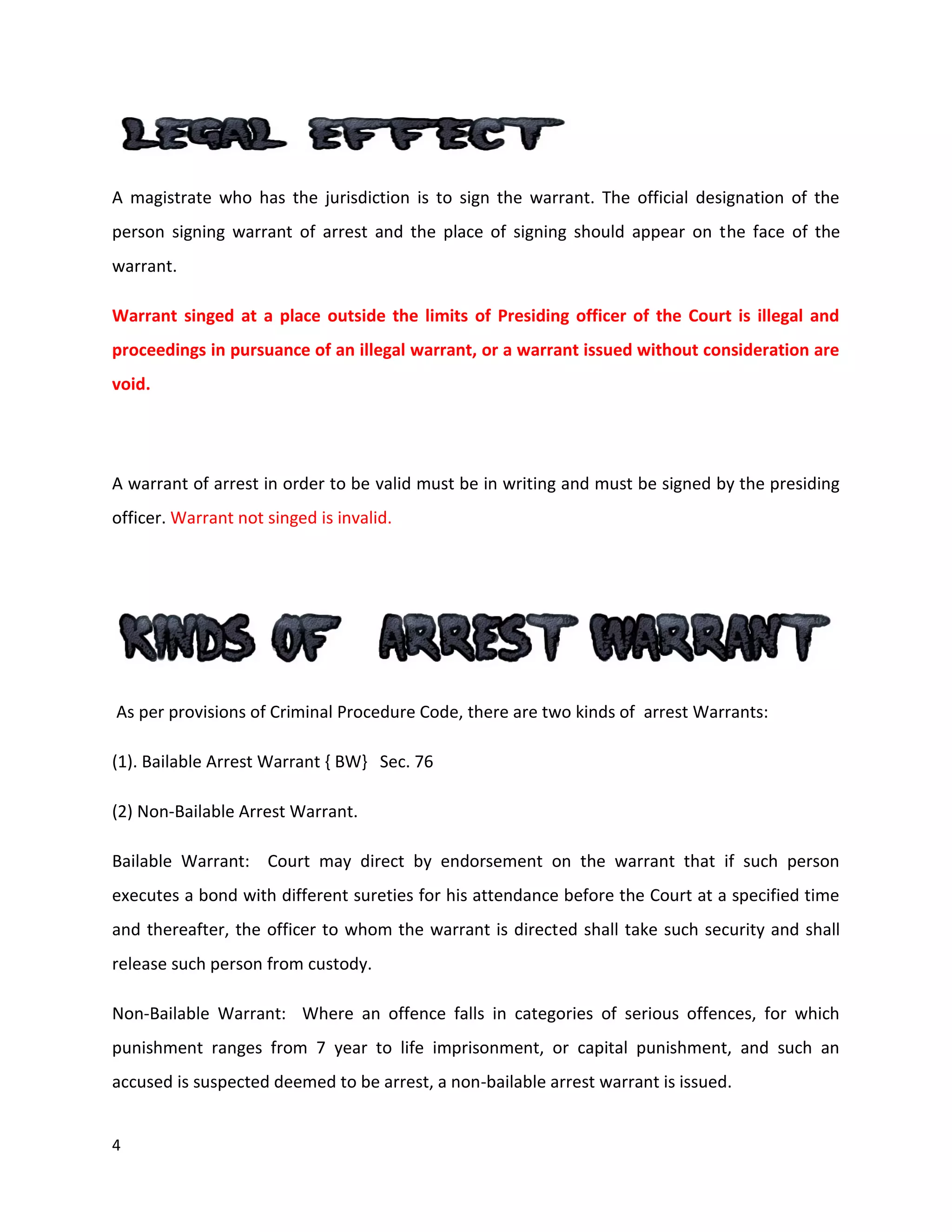 4
A magistrate who has the jurisdiction is to sign the warrant. The official designation of the
person signing warrant of arrest and the place of signing should appear on the face of the
warrant.
Warrant singed at a place outside the limits of Presiding officer of the Court is illegal and
proceedings in pursuance of an illegal warrant, or a warrant issued without consideration are
void.
A warrant of arrest in order to be valid must be in writing and must be signed by the presiding
officer. Warrant not singed is invalid.
As per provisions of Criminal Procedure Code, there are two kinds of arrest Warrants:
(1). Bailable Arrest Warrant { BW} Sec. 76
(2) Non-Bailable Arrest Warrant.
Bailable Warrant: Court may direct by endorsement on the warrant that if such person
executes a bond with different sureties for his attendance before the Court at a specified time
and thereafter, the officer to whom the warrant is directed shall take such security and shall
release such person from custody.
Non-Bailable Warrant: Where an offence falls in categories of serious offences, for which
punishment ranges from 7 year to life imprisonment, or capital punishment, and such an
accused is suspected deemed to be arrest, a non-bailable arrest warrant is issued.
 