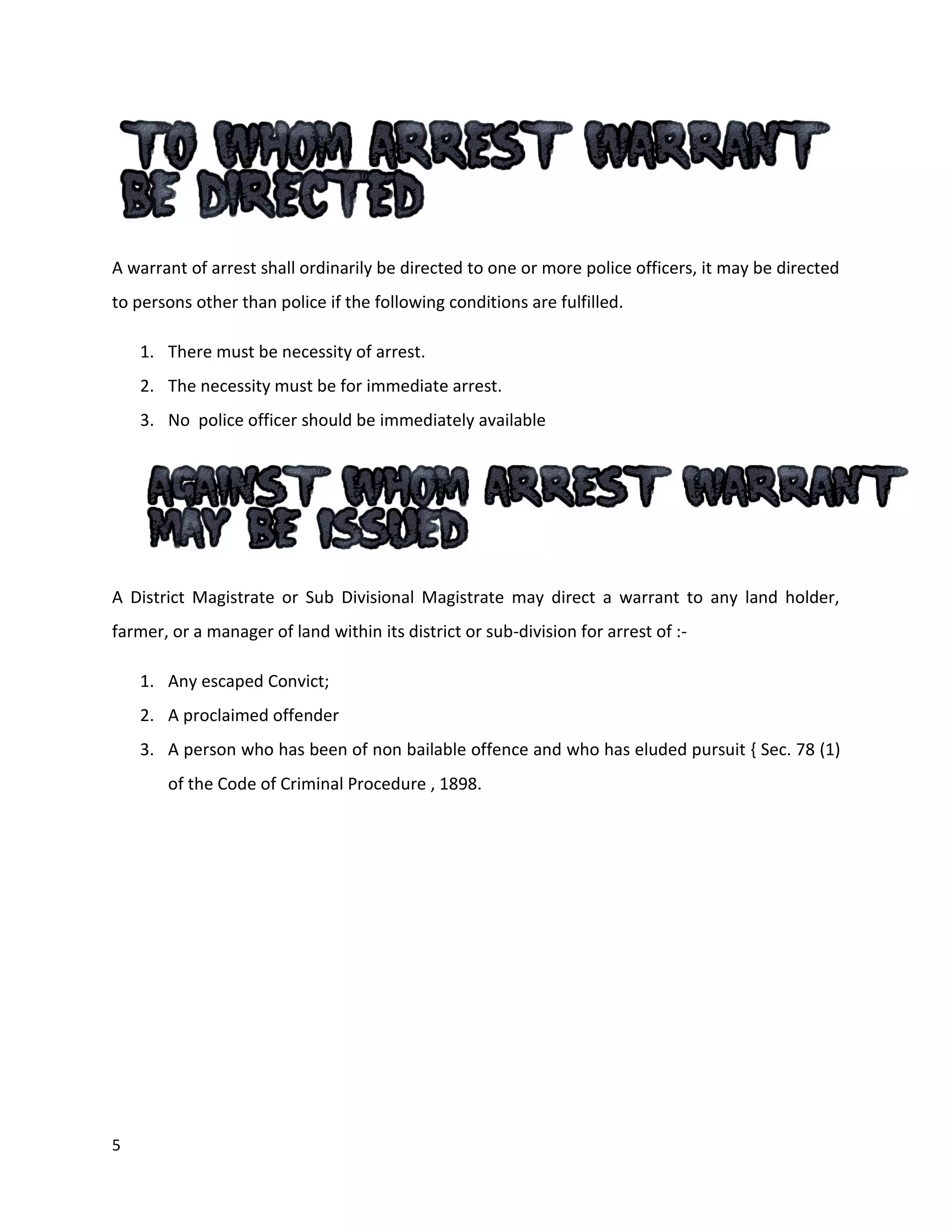 5
A warrant of arrest shall ordinarily be directed to one or more police officers, it may be directed
to persons other than police if the following conditions are fulfilled.
1. There must be necessity of arrest.
2. The necessity must be for immediate arrest.
3. No police officer should be immediately available
A District Magistrate or Sub Divisional Magistrate may direct a warrant to any land holder,
farmer, or a manager of land within its district or sub-division for arrest of :-
1. Any escaped Convict;
2. A proclaimed offender
3. A person who has been of non bailable offence and who has eluded pursuit { Sec. 78 (1)
of the Code of Criminal Procedure , 1898.
 