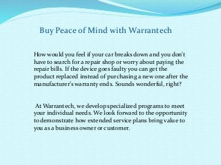 Buy Peace of Mind withWarrantech 
How would you feel if your car breaks down and you don’t 
have to search for a repair shop or worry about paying the 
repair bills. If the device goes faulty you can get the 
product replaced instead of purchasing a new one after the 
manufacturer’s warranty ends. Sounds wonderful, right? 
AtWarrantech, we develop specialized programs to meet 
your individual needs. We look forward to the opportunity 
to demonstrate how extended service plans bring value to 
you as a business owner or customer. 
 