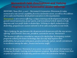 BEDFORD, Texas (Feb. 5, 2011) – Warrantech Corporation (Warrantech) today
announced a new service capability from its automotive sector, as well as the addition
of two sales and business development executives to the organization.
Warrantech is new service offering, a unique training and development program, is
geared toward automotive, power sports, and recreational vehicle dealers to help
diagnose and cure profit leaks in dealerships. Utilizing in-depth evaluations of a
dealership, programs are custom-tailored to drive sales and profits to new levels.
“We’re bridging the gap between the classroom and showroom with this new service
offering,” said Dominic Sans one, president, automotive sector, Warrantech
“We become an effective consultative resource for dealerships by designing custom
programs utilizing the latest technology that not only help improve their
profitability, but generate enthusiasm, positive attitudes and an overall commitment
to excellence among the sales , finance and service staffs.”
R. Michael Burgholzer, Warrantech new senior vice president, dealer development, is
managing the dealer training and development program. Burgholzer brings more than
20 years of experience in leadership positions within the automotive industry.
 
