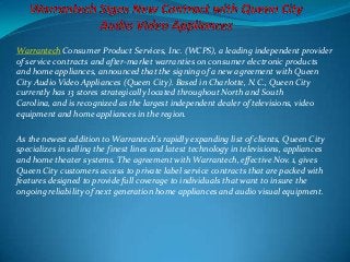 Warrantech Consumer Product Services, Inc. (WCPS), a leading independent provider
of service contracts and after-market warranties on consumer electronic products
and home appliances, announced that the signing of a new agreement with Queen
City Audio Video Appliances (Queen City). Based in Charlotte, N.C., Queen City
currently has 13 stores strategically located throughout North and South
Carolina, and is recognized as the largest independent dealer of televisions, video
equipment and home appliances in the region.
As the newest addition to Warrantech’s rapidly expanding list of clients, Queen City
specializes in selling the finest lines and latest technology in televisions, appliances
and home theater systems. The agreement with Warrantech, effective Nov. 1, gives
Queen City customers access to private label service contracts that are packed with
features designed to provide full coverage to individuals that want to insure the
ongoing reliability of next generation home appliances and audio visual equipment.
 