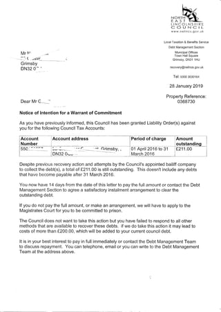 Mr t'-I· Al
~ -, ( . JSV_t _
Grimsby
DN32 O~ ,
DearMr~<
Notice of Intention for a Warrant of Commitment
~~R;~LINCOLNSHIRE
COUNCIL
www.nelincs .gov. u k
Local Taxation & Benefits Service
Debt Management Section
Municipal Offices
Town Hall Square
Grimsby, DN31 1HU
recovery@nelincs.gov.uk
Tel: 03003030164
28 January 2019
Property Reference:
0368730
As you have previously informed, this Council has been granted Liability Order(s) against
you for the following Council Tax Accounts:
Account Account address Period of chargeAmount
~~~~~~~ding_
r
--~-=------=-_=- ~rimsby, ,01 April 2016 to 31DN320,,-,<v-
-~---
March 2016
Despite previous recovery action and attempts by the Council's appointed bailiff company
to collect the debt(s), a total of £211.00 is still outstanding. This doesn't include any debts
that have become payable after 31 March 2016.
You now have 14 days from the date of this letter to pay the full amount or contact the Debt
Management Section to agree a satisfactory instalment arrangement to clear the
outstanding debt.
If you do not pay the full amount, or make an arrangement, we will have to apply to the
Magistrates Court for you to be committed to prison.
The Council does not want to take this action but you have failed to respond to all other
methods that are available to recover these debts. if we do take this action it may lead to
costs of more than £200.00, which will be added to your current council debt.
It is in your best interest to pay in full immediately or contact the Debt Management Team
to discuss repayment. You can telephone, email or you can write to the Debt Management
Team at the address above.
 
