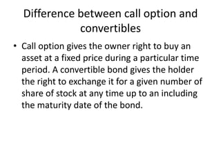Difference between call option and
             convertibles
• Call option gives the owner right to buy an
  asset at a fixed price during a particular time
  period. A convertible bond gives the holder
  the right to exchange it for a given number of
  share of stock at any time up to an including
  the maturity date of the bond.
 