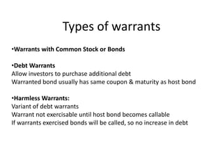 Types of warrants
•Warrants with Common Stock or Bonds

•Debt Warrants
Allow investors to purchase additional debt
Warranted bond usually has same coupon & maturity as host bond

•Harmless Warrants:
Variant of debt warrants
Warrant not exercisable until host bond becomes callable
If warrants exercised bonds will be called, so no increase in debt
 