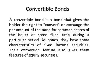 Convertible Bonds
A convertible bond is a bond that gives the
holder the right to "convert" or exchange the
par amount of the bond for common shares of
the issuer at some fixed ratio during a
particular period. As bonds, they have some
characteristics of fixed income securities.
Their conversion feature also gives them
features of equity securities.
 