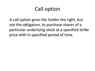 Call option
A call option gives the holder the right, but
not the obligation, to purchase shares of a
particular underlying stock at a specified strike
price with in specified period of time.
 