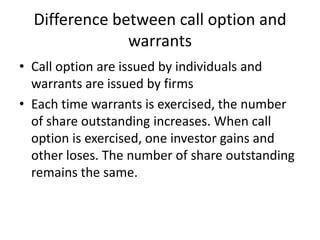 Difference between call option and
               warrants
• Call option are issued by individuals and
  warrants are issued by firms
• Each time warrants is exercised, the number
  of share outstanding increases. When call
  option is exercised, one investor gains and
  other loses. The number of share outstanding
  remains the same.
 