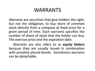 WARRANTS
Warrants are securities that give holders the right,
but not the obligation, to buy share of common
stock directly from a company at fixed price for a
given period of time. Each warrants specifies the
number of share of stock that the holder can buy.
The exercise price and the expiration date.
   Warrants are also refers to as equity kickers
because they are usually issued in combination
with privately placed bonds. Sometimes warrants
can be detachable.
 