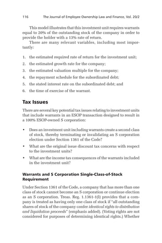 116	

The Journal of Employee Ownership Law and Finance, Vol. 20/2

This model illustrates that this investment unit requires warrants
equal to 20% of the outstanding stock of the company in order to
provide the holder with a 13% rate of return.
There are many relevant variables, including most importantly:
1.	 the estimated required rate of return for the investment unit;
2.	 the estimated growth rate for the company;
3.	 the estimated valuation multiple for the company;
4.	 the repayment schedule for the subordinated debt;
5.	 the stated interest rate on the subordinated debt; and
6.	 the time of exercise of the warrant.

Tax Issues
There are several key potential tax issues relating to investment units
that include warrants in an ESOP transaction designed to result in
a 100% ESOP-owned S corporation:
•	 Does an investment unit including warrants create a second class
of stock, thereby terminating or invalidating an S corporation
election under Section 1361 of the Code?
•	 What are the original issue discount tax concerns with respect
to the investment units?
•	 What are the income tax consequences of the warrants included
in the investment unit?
Warrants and S Corporation Single-Class-of-Stock
Requirement
Under Section 1361 of the Code, a company that has more than one
class of stock cannot become an S corporation or continue election
as an S corporation. Treas. Reg. 1.1361-1(l) provides that a company is treated as having only one class of stock if “all outstanding
shares of stock of the company confer identical rights to distribution
and liquidation proceeds” (emphasis added). (Voting rights are not
considered for purposes of determining identical rights.) Whether

 