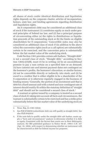 Warrants in ESOP Transactions	

117

all shares of stock confer identical distribution and liquidation
rights depends on the corporate charter, articles of incorporation,
bylaws, state law, and binding agreements regarding distribution
and liquidation rights.
An S corporation’s debt may be considered an additional class
of stock if the instrument (1) constitutes equity or stock under general principles of federal tax law; and (2) has a principal purpose
of circumventing either (a) the rights to distributions or liquidation proceeds of the outstanding stock or (b) the limits on eligible
shareholders for S corporations. Convertible notes may also be
considered an additional class of stock if (in addition to the above
rules) the conversion rights (such as a call option) are substantially
certain to be exercised, and the conversion price is substantially
below the fair market value of the underlying stock.
Code Section 1361 provides certain safe harbors. “Straight debt”
is not a second class of stock. “Straight debt,” according to Section 1361(c)(5)(B), must (1) be in writing; (2) be an unconditional
promise to pay a sum certain on a specified date or on demand;
(3) have interest rate and interest payment dates not contingent on
the borrower’s profits, the borrower’s discretion, or similar factors;
(4) not be convertible directly or indirectly into stock; and (5) be
owed to a creditor that is either eligible to be a shareholder of the
S corporation or is otherwise regularly engaged in the business of
lending money. Generally, the portion of an investment unit that is
debt for a fixed amount and with a stated and non-contingent rate of
interest should readily fit within the statutory definition of “straight
debt” and should not be considered a second class of stock.
A warrant or option issued by a company is treated as a second
class of stock if, taking into account all facts and circumstances, the
warrant is substantially certain to be exercised and has a strike price
substantially below the fair market value of the underlying stock on
.	 Treas. Reg. §1.1361-1(l)(4).
.	 See PLR 9746038 (subordinate debt can still qualify as straight debt). See
also PLR 9342019.
.	 If the note fails to qualify under the straight debt safe harbor, courts apply a “facts and circumstances” analysis to determine whether it is debt
or equity. Consistent with the factors that courts use in their debt/equity
analysis, the IRS published guidance in Notice 94-47, 1994-1 C.B. 357
(Apr. 18, 1994), with respect to determining whether an instrument will
be characterized as debt for federal income tax purposes.

 