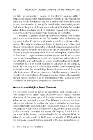 118	

The Journal of Employee Ownership Law and Finance, Vol. 20/2

the date the warrant is (1) issued, (2) transferred to an ineligible S
corporation shareholder, or (3) materially modified. The regulations
contain a safe harbor for call options if, on the date the call option is
issued, transferred to an ineligible shareholder, or materially modified, the strike price of the option is at least 90% of the fair market
value of the underlying stock on that date. A good-faith determination of value by the company will normally be respected.
If a warrant is granted as part of an investment unit with a strike
price equal to or in excess of the fair market value of the underlying stock, it should not be considered a second class of stock when
issued. This may be best accomplished by issuing warrants as part
of an investment unit associated with an S corporation redemption
at a strike price equal to or in excess of the price paid by the ESOP
for newly issued company stock after the redemption, as described
in the above S corporation redemption transaction. In a C corporation seller-financed transaction involving a direct sale of shares to
the ESOP, the warrant should be issued shortly following the ESOP
transaction based on a post-transaction valuation of the company
stock. This is why the C corporation model above contemplates
an interim loan for several days before the creation of the seller
debt instrument. Moreover, to assure that the warrants cannot be
transferred to an ineligible S corporation shareholder, the warrants
should include restrictions on transferability that would prevent
transfer to an ineligible S corporation shareholder.
Warrants and Original Issue Discount
If a warrant is issued as part of an investment unit (consisting of a
debt obligation and option rights), Code Section 1273(c)(2) requires
allocation of the issue price of the note between the relative fair
values of the note and warrant. The difference between the issue
price of the note and its relative fair value is treated as original issue
discount (OID) to the note holder. For example, assume X sells stock
to Company A for $1,000 and receives a $1,000 note (face amount)
with a warrant to purchase 500 shares of Company A stock at $100
per share. If the warrant is determined to have a value of $150, the
value of the note would be $850, and the additional $150 paid by
the company to equal the face amount of the note is treated as ad.	 Treas. Reg. §1.1361-1(l)(4)(iii).

 