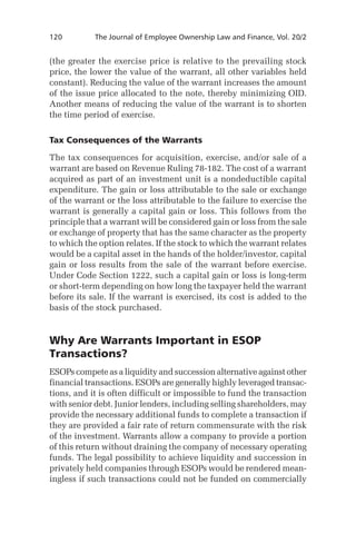 120	

The Journal of Employee Ownership Law and Finance, Vol. 20/2

(the greater the exercise price is relative to the prevailing stock
price, the lower the value of the warrant, all other variables held
constant). Reducing the value of the warrant increases the amount
of the issue price allocated to the note, thereby minimizing OID.
Another means of reducing the value of the warrant is to shorten
the time period of exercise.
Tax Consequences of the Warrants
The tax consequences for acquisition, exercise, and/or sale of a
warrant are based on Revenue Ruling 78-182. The cost of a warrant
acquired as part of an investment unit is a nondeductible capital
expenditure. The gain or loss attributable to the sale or exchange
of the warrant or the loss attributable to the failure to exercise the
warrant is generally a capital gain or loss. This follows from the
principle that a warrant will be considered gain or loss from the sale
or exchange of property that has the same character as the property
to which the option relates. If the stock to which the warrant relates
would be a capital asset in the hands of the holder/investor, capital
gain or loss results from the sale of the warrant before exercise.
Under Code Section 1222, such a capital gain or loss is long-term
or short-term depending on how long the taxpayer held the warrant
before its sale. If the warrant is exercised, its cost is added to the
basis of the stock purchased.

Why Are Warrants Important in ESOP
Transactions?
ESOPs compete as a liquidity and succession alternative against other
financial transactions. ESOPs are generally highly leveraged transactions, and it is often difficult or impossible to fund the transaction
with senior debt. Junior lenders, including selling shareholders, may
provide the necessary additional funds to complete a transaction if
they are provided a fair rate of return commensurate with the risk
of the investment. Warrants allow a company to provide a portion
of this return without draining the company of necessary operating
funds. The legal possibility to achieve liquidity and succession in
privately held companies through ESOPs would be rendered meaningless if such transactions could not be funded on commercially

 