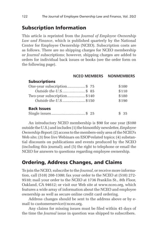 122	

The Journal of Employee Ownership Law and Finance, Vol. 20/2

Subscription Information
This article is reprinted from the Journal of Employee Ownership
Law and Finance, which is published quarterly by the National
Center for Employee Ownership (NCEO). Subscription costs are
as follows. There are no shipping charges for NCEO membership
or Journal subscriptions; however, shipping charges are added to
orders for individual back issues or books (see the order form on
the following page).
		
NCEO members	 Nonmembers
Subscriptions
One-year subscription. ................ $	 75	
.
$	 00
1
	 Outside the U.S.. .................... $	 85	
.
$	 10
1
Two-year subscription. ................ $	 40	
.
1
$	 80
1
	 Outside the U.S.. .................... $	 50	
.
1
$	 90
1
Back Issues
Single issues................................. $	 25	

$	 35

	 An introductory NCEO membership is $90 for one year ($100
outside the U.S.) and includes (1) the bimonthly newsletter, Employee
Ownership Report; (2) access to the members-only area of the NCEO’s
Web site; (3) free live Webinars on ESOP-related topics; (4) substantial discounts on publications and events produced by the NCEO
(including this journal); and (5) the right to telephone or email the
NCEO for answers to questions regarding employee ownership.

Ordering, Address Changes, and Claims
To join the NCEO, subscribe to the Journal, or receive more information, call (510) 208-1300; fax your order to the NCEO at (510) 2729510; mail your order to the NCEO at 1736 Franklin St., 8th Floor,
Oakland, CA 94612; or visit our Web site at www.nceo.org, which
features a wide array of information about the NCEO and employee
ownership as well as secure online credit card ordering.
	 Address changes should be sent to the address above or by email to customerservice@nceo.org.
	 Any claims for missing issues must be filed within 45 days of
the time the Journal issue in question was shipped to subscribers.

 