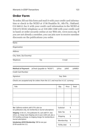 Warrants in ESOP Transactions	

123

Order Form
To order, fill out this form and mail it with your credit card information or check to the NCEO at 1736 Franklin St., 8th Flr., Oakland,
CA 94612; fax it with your credit card information to the NCEO at
510-272-9510; telephone us at 510-208-1300 with your credit card
in hand; or order securely online at our Web site, www.nceo.org. If
you are not already a member, you can join now to receive member
discounts on the publications you order.
Name
Organization
Address
City, State, Zip (Country)
Telephone	

Fax	

Method of Payment:	 ❑ Check (payable to “NCEO”)	

E-mail

❑ Visa	

❑ M/C	

❑ AMEX

Credit Card Number	
Signature	

Exp. Date

Checks are accepted only for orders from the U.S. and must be in U.S. currency.
	 Title	

Qty.	

Price	

Total

Tax: California residents add 8.75% sales tax
(on publications only, not membership or Journal subscriptions)

	 Subtotal	

$

Shipping: In the U.S., first publication $5, each add’l $1; elsewhere, we charge exact shipping costs to your credit card, plus a
$10 handling surcharge; no shipping charges for membership or
Journal subscriptions

	 Sales Tax	

$

	 Shipping	

$

	 Membership	

$

	 TOTAL DUE	

$

Introductory NCEO Membership: $90 for one year
($100 outside the U.S.)

 