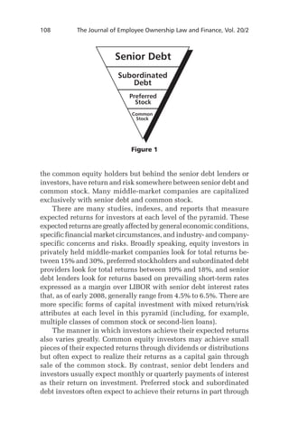 108	

The Journal of Employee Ownership Law and Finance, Vol. 20/2

Figure 1

the common equity holders but behind the senior debt lenders or
investors, have return and risk somewhere between senior debt and
common stock. Many middle-market companies are capitalized
exclusively with senior debt and common stock.
There are many studies, indexes, and reports that measure
expected returns for investors at each level of the pyramid. These
expected returns are greatly affected by general economic conditions,
specific financial market circumstances, and industry- and companyspecific concerns and risks. Broadly speaking, equity investors in
privately held middle-market companies look for total returns between 15% and 30%, preferred stockholders and subordinated debt
providers look for total returns between 10% and 18%, and senior
debt lenders look for returns based on prevailing short-term rates
expressed as a margin over LIBOR with senior debt interest rates
that, as of early 2008, generally range from 4.5% to 6.5%. There are
more specific forms of capital investment with mixed return/risk
attributes at each level in this pyramid (including, for example,
multiple classes of common stock or second-lien loans).
The manner in which investors achieve their expected returns
also varies greatly. Common equity investors may achieve small
pieces of their expected returns through dividends or distributions
but often expect to realize their returns as a capital gain through
sale of the common stock. By contrast, senior debt lenders and
investors usually expect monthly or quarterly payments of interest
as their return on investment. Preferred stock and subordinated
debt investors often expect to achieve their returns in part through

 