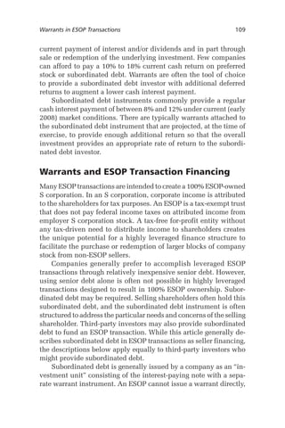 Warrants in ESOP Transactions	

109

current payment of interest and/or dividends and in part through
sale or redemption of the underlying investment. Few companies
can afford to pay a 10% to 18% current cash return on preferred
stock or subordinated debt. Warrants are often the tool of choice
to provide a subordinated debt investor with additional deferred
returns to augment a lower cash interest payment.
Subordinated debt instruments commonly provide a regular
cash interest payment of between 8% and 12% under current (early
2008) market conditions. There are typically warrants attached to
the subordinated debt instrument that are projected, at the time of
exercise, to provide enough additional return so that the overall
investment provides an appropriate rate of return to the subordinated debt investor.

Warrants and ESOP Transaction Financing
Many ESOP transactions are intended to create a 100% ESOP-owned
S corporation. In an S corporation, corporate income is attributed
to the shareholders for tax purposes. An ESOP is a tax-exempt trust
that does not pay federal income taxes on attributed income from
employer S corporation stock. A tax-free for-profit entity without
any tax-driven need to distribute income to shareholders creates
the unique potential for a highly leveraged finance structure to
facilitate the purchase or redemption of larger blocks of company
stock from non-ESOP sellers.
Companies generally prefer to accomplish leveraged ESOP
transactions through relatively inexpensive senior debt. However,
using senior debt alone is often not possible in highly leveraged
transactions designed to result in 100% ESOP ownership. Subordinated debt may be required. Selling shareholders often hold this
subordinated debt, and the subordinated debt instrument is often
structured to address the particular needs and concerns of the selling
shareholder. Third-party investors may also provide subordinated
debt to fund an ESOP transaction. While this article generally describes subordinated debt in ESOP transactions as seller financing,
the descriptions below apply equally to third-party investors who
might provide subordinated debt.
Subordinated debt is generally issued by a company as an “investment unit” consisting of the interest-paying note with a separate warrant instrument. An ESOP cannot issue a warrant directly,

 