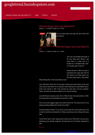 googletrend.buzzshopstore.com
                                                                                                           enter keywords here...




WARRANT SINGER JANI LANE DEAD AT 47   HOME            PRIVACY         ARCHIVE




                                             Warrant Singer Jani Lane Dead At 47
                                             Posted by news on Monday, 3 October, 2011, 11:58 AM




                                                                               The hair-metal singer had huge hits with "Cherry Pie"
                                                                               and "Heaven"

                                                                               Share |




                                                                               Warrant Singer Jani Lane Dead At
                                             47
                                             Posted by news on Monday, 3 October, 2011, 11:58 AM




                                                                                                   Jani Lane, the excitable lead singer of
                                                                                                   the pop metal band Warrant, was
                                                                                                   found dead in a hotel room at a
                                                                                                   Comfort Inn in Woodland Hills, Calif.,
                                                                                                   on Thursday night. He was 47.


                                                                                                   Warrant formed in 1984 and came to
                                                                                                   prominence four years later with the
                                                                                                   hits "Heaven" and "Down Boys" from
                                                                                                   the band's debut album, "Dirty Rotten
                                             Filthy Stinking Rich," which was written by Lane.


                                             Their 1990 track "Cherry Pie" from the glam metal group's second album of the same
                                             name may be best known for its salacious video featuring the model Bobbie Brown,
                                             whom Lane married in 1991. They divorced two years later, but had a daughter,
                                             Taylar. Lane also had another daughter from a second marriage.


                                             Lane left Warrant numerous times, first in 1993 and then more permanently in 2004.
                                             He reunited with his old bandmates one final time, in 2008.


                                             One of Jani Lanes biggest regrets was writing "Cherry Pie." We should honor him by
                                             playing something different like "Uncle Tom's Cabin."


                                             How about playing "Heaven". If you were into pop metal, this is still a great song. That
                                             is what he should be remembered for. Writing a great song, that is still great 20 years
                                             later.


                                             "Uncle Tom's Cabin" rocks. People seem to think only of "Cherry Pie," but Jani was a
                                             talented guy and versatile songwriter. My heart goes out to his family, especially his
                                             kids.

                                             Share |


                                                                              Generated by www.PDFonFly.com at 10/6/2011 2:40:33 AM
                                                       URL: http://GoogleTrend.BuzzShopstore.com/Warrant-Singer-Jani-Lane-Dead-At-47/
 
