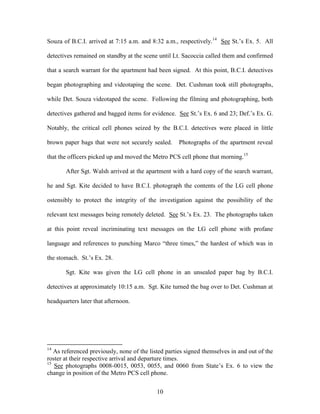 Souza of B.C.I. arrived at 7:15 a.m. and 8:32 a.m., respectively.14 See St.‘s Ex. 5. All

detectives remained on standby at the scene until Lt. Sacoccia called them and confirmed

that a search warrant for the apartment had been signed. At this point, B.C.I. detectives

began photographing and videotaping the scene. Det. Cushman took still photographs,

while Det. Souza videotaped the scene. Following the filming and photographing, both

detectives gathered and bagged items for evidence. See St.‘s Ex. 6 and 23; Def.‘s Ex. G.

Notably, the critical cell phones seized by the B.C.I. detectives were placed in little

brown paper bags that were not securely sealed.      Photographs of the apartment reveal

that the officers picked up and moved the Metro PCS cell phone that morning.15

       After Sgt. Walsh arrived at the apartment with a hard copy of the search warrant,

he and Sgt. Kite decided to have B.C.I. photograph the contents of the LG cell phone

ostensibly to protect the integrity of the investigation against the possibility of the

relevant text messages being remotely deleted. See St.‘s Ex. 23. The photographs taken

at this point reveal incriminating text messages on the LG cell phone with profane

language and references to punching Marco ―three times,‖ the hardest of which was in

the stomach. St.‘s Ex. 28.

       Sgt. Kite was given the LG cell phone in an unsealed paper bag by B.C.I.

detectives at approximately 10:15 a.m. Sgt. Kite turned the bag over to Det. Cushman at

headquarters later that afternoon.




14
   As referenced previously, none of the listed parties signed themselves in and out of the
roster at their respective arrival and departure times.
15
   See photographs 0008-0015, 0053, 0055, and 0060 from State‘s Ex. 6 to view the
change in position of the Metro PCS cell phone.


                                            10
 
