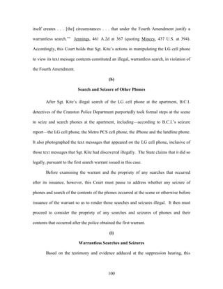 itself creates . . . [the] circumstances . . . that under the Fourth Amendment justify a

warrantless search.‘‖ Jennings, 461 A.2d at 367 (quoting Mincey, 437 U.S. at 394).

Accordingly, this Court holds that Sgt. Kite‘s actions in manipulating the LG cell phone

to view its text message contents constituted an illegal, warrantless search, in violation of

the Fourth Amendment.

                                              (b)

                           Search and Seizure of Other Phones

       After Sgt. Kite‘s illegal search of the LG cell phone at the apartment, B.C.I.

detectives of the Cranston Police Department purportedly took formal steps at the scene

to seize and search phones at the apartment, including—according to B.C.I.‘s seizure

report—the LG cell phone, the Metro PCS cell phone, the iPhone and the landline phone.

It also photographed the text messages that appeared on the LG cell phone, inclusive of

those text messages that Sgt. Kite had discovered illegally. The State claims that it did so

legally, pursuant to the first search warrant issued in this case.

       Before examining the warrant and the propriety of any searches that occurred

after its issuance, however, this Court must pause to address whether any seizure of

phones and search of the contents of the phones occurred at the scene or otherwise before

issuance of the warrant so as to render those searches and seizures illegal. It then must

proceed to consider the propriety of any searches and seizures of phones and their

contents that occurred after the police obtained the first warrant.

                                              (i)

                           Warrantless Searches and Seizures

       Based on the testimony and evidence adduced at the suppression hearing, this



                                             100
 