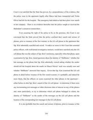 Court is not satisfied that the State has proven, by a preponderance of the evidence, that

the police were in the apartment legally after Marco had been transported and Trisha

Oliver had left for the hospital. The emergency had ended as had their plain view search

in her company. There is no evidence thereafter that the police sought or received the

Defendant‘s consent to remain there.

       Even assuming the right of the police to be on the premises, this Court is not

convinced that the State proved that the police confined their search and seizure of

phones, prior to issuance of the first warrant, to the LG cell phone in the apartment that

Sgt. Kite admittedly searched and seized. It makes no sense to this Court that seasoned

police officers, with well-honed investigative instincts, would have searched only the LG

cell phone that was the subject of Sgt. Kite‘s testimony, especially when that phone, upon

examination by Sgt. Kite, raised questions about the identity of ―DaMaster,‖ whether the

last message on the phone that Sgt. Kite admittedly viewed asking whether the sender

should tell the hospital about the marks on Marco Nieves‘ neck was actually sent and

whether ―DaMaster‖ answered that inquiry. Given that Sgt. Kite examined the LG cell

phone in detail before issuance of the first search warrant, it is probable, and indeed far

more likely, that the officers on scene examined the other phones in the apartment—

either before or after Sgt. Kite‘s search of the LG cell phone—to determine if there were

any incriminating text messages or other electronic data of interest on any of the phones

and, more particularly, to try to determine which cell phone belonged to whom, the

identity of ―DaMaster‖ as the sender of the messages on the LG cell phone and the

location of the corresponding text messages to the LG cell phone.

       It is also probable that this search and seizure of phones, prior to issuance of the




                                           101
 