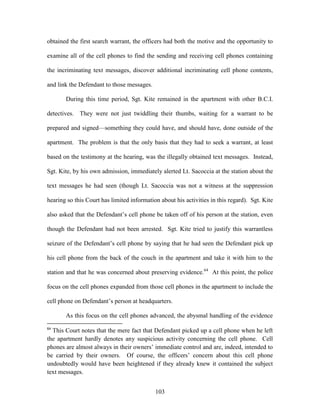 obtained the first search warrant, the officers had both the motive and the opportunity to

examine all of the cell phones to find the sending and receiving cell phones containing

the incriminating text messages, discover additional incriminating cell phone contents,

and link the Defendant to those messages.

       During this time period, Sgt. Kite remained in the apartment with other B.C.I.

detectives. They were not just twiddling their thumbs, waiting for a warrant to be

prepared and signed—something they could have, and should have, done outside of the

apartment. The problem is that the only basis that they had to seek a warrant, at least

based on the testimony at the hearing, was the illegally obtained text messages. Instead,

Sgt. Kite, by his own admission, immediately alerted Lt. Sacoccia at the station about the

text messages he had seen (though Lt. Sacoccia was not a witness at the suppression

hearing so this Court has limited information about his activities in this regard). Sgt. Kite

also asked that the Defendant‘s cell phone be taken off of his person at the station, even

though the Defendant had not been arrested. Sgt. Kite tried to justify this warrantless

seizure of the Defendant‘s cell phone by saying that he had seen the Defendant pick up

his cell phone from the back of the couch in the apartment and take it with him to the

station and that he was concerned about preserving evidence.64 At this point, the police

focus on the cell phones expanded from those cell phones in the apartment to include the

cell phone on Defendant‘s person at headquarters.

       As this focus on the cell phones advanced, the abysmal handling of the evidence
64
  This Court notes that the mere fact that Defendant picked up a cell phone when he left
the apartment hardly denotes any suspicious activity concerning the cell phone. Cell
phones are almost always in their owners‘ immediate control and are, indeed, intended to
be carried by their owners. Of course, the officers‘ concern about this cell phone
undoubtedly would have been heightened if they already knew it contained the subject
text messages.


                                            103
 