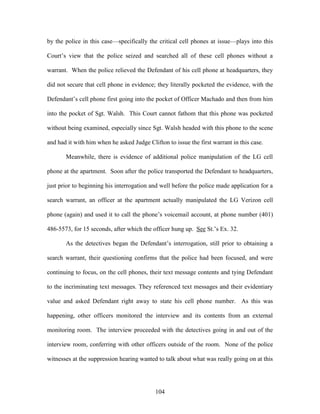 by the police in this case—specifically the critical cell phones at issue—plays into this

Court‘s view that the police seized and searched all of these cell phones without a

warrant. When the police relieved the Defendant of his cell phone at headquarters, they

did not secure that cell phone in evidence; they literally pocketed the evidence, with the

Defendant‘s cell phone first going into the pocket of Officer Machado and then from him

into the pocket of Sgt. Walsh. This Court cannot fathom that this phone was pocketed

without being examined, especially since Sgt. Walsh headed with this phone to the scene

and had it with him when he asked Judge Clifton to issue the first warrant in this case.

       Meanwhile, there is evidence of additional police manipulation of the LG cell

phone at the apartment. Soon after the police transported the Defendant to headquarters,

just prior to beginning his interrogation and well before the police made application for a

search warrant, an officer at the apartment actually manipulated the LG Verizon cell

phone (again) and used it to call the phone‘s voicemail account, at phone number (401)

486-5573, for 15 seconds, after which the officer hung up. See St.‘s Ex. 32.

       As the detectives began the Defendant‘s interrogation, still prior to obtaining a

search warrant, their questioning confirms that the police had been focused, and were

continuing to focus, on the cell phones, their text message contents and tying Defendant

to the incriminating text messages. They referenced text messages and their evidentiary

value and asked Defendant right away to state his cell phone number. As this was

happening, other officers monitored the interview and its contents from an external

monitoring room. The interview proceeded with the detectives going in and out of the

interview room, conferring with other officers outside of the room. None of the police

witnesses at the suppression hearing wanted to talk about what was really going on at this




                                            104
 