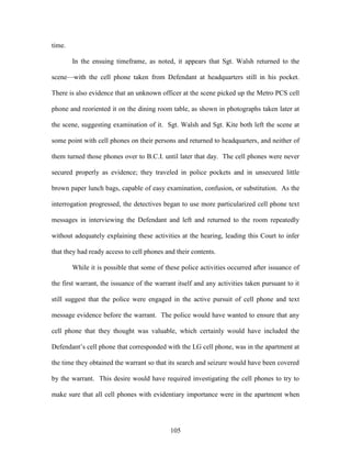 time.

        In the ensuing timeframe, as noted, it appears that Sgt. Walsh returned to the

scene—with the cell phone taken from Defendant at headquarters still in his pocket.

There is also evidence that an unknown officer at the scene picked up the Metro PCS cell

phone and reoriented it on the dining room table, as shown in photographs taken later at

the scene, suggesting examination of it. Sgt. Walsh and Sgt. Kite both left the scene at

some point with cell phones on their persons and returned to headquarters, and neither of

them turned those phones over to B.C.I. until later that day. The cell phones were never

secured properly as evidence; they traveled in police pockets and in unsecured little

brown paper lunch bags, capable of easy examination, confusion, or substitution. As the

interrogation progressed, the detectives began to use more particularized cell phone text

messages in interviewing the Defendant and left and returned to the room repeatedly

without adequately explaining these activities at the hearing, leading this Court to infer

that they had ready access to cell phones and their contents.

        While it is possible that some of these police activities occurred after issuance of

the first warrant, the issuance of the warrant itself and any activities taken pursuant to it

still suggest that the police were engaged in the active pursuit of cell phone and text

message evidence before the warrant. The police would have wanted to ensure that any

cell phone that they thought was valuable, which certainly would have included the

Defendant‘s cell phone that corresponded with the LG cell phone, was in the apartment at

the time they obtained the warrant so that its search and seizure would have been covered

by the warrant. This desire would have required investigating the cell phones to try to

make sure that all cell phones with evidentiary importance were in the apartment when




                                            105
 