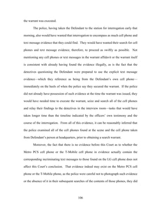 the warrant was executed.

       The police, having taken the Defendant to the station for interrogation early that

morning, also would have wanted that interrogation to encompass as much cell phone and

text message evidence that they could find. They would have wanted their search for cell

phones and text message evidence, therefore, to proceed as swiftly as possible. Not

mentioning any cell phones or text messages in the warrant affidavit or the warrant itself

is consistent with already having found the evidence illegally, as is the fact that the

detectives questioning the Defendant were prepared to use the explicit text message

evidence—which they reference as being from the Defendant‘s own cell phone—

immediately on the heels of when the police say they secured the warrant. If the police

did not already have possession of such evidence at the time the warrant was issued, they

would have needed time to execute the warrant, seize and search all of the cell phones

and relay their findings to the detectives in the interview room—tasks that would have

taken longer time than the timeline indicated by the officers‘ own testimony and the

course of the interrogation. From all of this evidence, it can be reasonably inferred that

the police examined all of the cell phones found at the scene and the cell phone taken

from Defendant‘s person at headquarters, prior to obtaining a search warrant.

       Moreover, the fact that there is no evidence before this Court as to whether the

Metro PCS cell phone or the T-Mobile cell phone in evidence actually contain the

corresponding incriminating text messages to those found on the LG cell phone does not

affect this Court‘s conclusion. That evidence indeed may exist on the Metro PCS cell

phone or the T-Mobile phone, as the police were careful not to photograph such evidence

or the absence of it in their subsequent searches of the contents of those phones, they did




                                           106
 