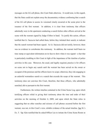 messages on the LG cell phone, this Court finds otherwise. It would note, in this regard,

that the State could not explain away the documentary evidence confirming that a search

of the LG cell phone to access its voicemail clearly occurred at the scene prior to the

issuance of the first warrant.     In addition, it is clear from testimony that officers

admittedly were in the apartment conducting a search before other officers arrived at the

scene with the warrant signed by Judge Clifton in hand. To justify this action, officers

testified that Lt. Sacoccia had called them, before they initiated their search, to indicate

that the search warrant had been signed. As Lt. Sacoccia did not testify, however, there

was no evidence to corroborate this testimony. In addition, the warrant itself bears no

time stamp or equivalent information on its face to show when it was signed—a fact that

is particularly troubling to this Court in light of the importance of the timeline of police

activities in this case. Moreover, the usual, and legally required, practice is for officers

on scene not to begin any search until the warrant has been served on the owner or

occupant of the premises and the officers know its scope; otherwise, they risk engaging in

an unlawful warrantless search or a search that exceeds the scope of the warrant. This

testimony does not convince this Court, therefore, that these officers, who admittedly

searched, did so pursuant to the first warrant.

       Furthermore, the written timeline contained in the Crime Scene Log, upon which

testifying officers relied in giving their testimony about the time and order of their

activities on the morning of October 4, 2009, and upon which the State relies in

suggesting that no other searches and seizures of cell phones occurred before the first

warrant, was not, in this Court‘s view, reliable evidence of the actual timeline. See St.‘s

Ex. 5. Sgt. Kite testified that he asked Officer Lee to initiate the Crime Scene Roster at




                                             108
 