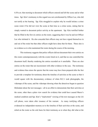 6:30 a.m. that morning to document which officers entered and left the scene and at what

times. Sgt. Kite‘s testimony in this regard was not corroborated by Officer Lee, who did

not testify at the hearing. Sgt. Kite struggled to explain why he would initiate a crime

scene roster if he did not view the scene at that time as a crime scene, stating that he

simply wanted to document police activity at the apartment. Sgt. Kite testified further

that he filled in the first six entries on the roster, suggesting that it was he and not Officer

Lee who initiated it. He also conceded that officers may not have signed themselves in

and out of the roster but that other officers might have done that for them. There also is

no evidence as to who maintained the roster during the course of the morning.

        This testimony suggests that police officers did not document their own entries on

this roster contemporaneously with the events listed on it, and that no one controlled the

document itself, thereby rendering the entries recorded on it unreliable. There are also

entries on the roster that are inconsistent with other evidence in the case. The testimony

and evidence thus raises the specter that the roster may have been prepared after the fact

to provide a template for testimony about the timeline of activities at the scene so that it

would square with the documentary evidence of when B.C.I. took photographs, the

videotape of the scene, and the videotape showing when the detectives began to question

Defendant about the text messages—all in an effort to demonstrate that their activities at

the scene, other than a plain view search for evidence that could have caused Marco‘s

medical condition and Sgt. Kite‘s ―inadvertent‖ viewing of the text messages on the LG

cell phone, were taken after issuance of the warrant.           As many testifying officers

evidenced no independent memory as to the timeline of their activities at the scene, and

relied on the roster as the sole basis for their testimony as to when they did what at the




                                              109
 