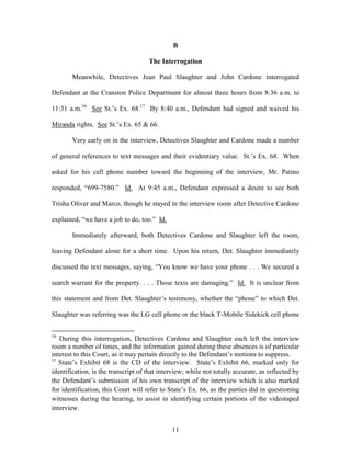 B

                                     The Interrogation

       Meanwhile, Detectives Jean Paul Slaughter and John Cardone interrogated

Defendant at the Cranston Police Department for almost three hours from 8:36 a.m. to

11:31 a.m.16 See St.‘s Ex. 68.17 By 8:40 a.m., Defendant had signed and waived his

Miranda rights. See St.‘s Ex. 65 & 66.

       Very early on in the interview, Detectives Slaughter and Cardone made a number

of general references to text messages and their evidentiary value. St.‘s Ex. 68. When

asked for his cell phone number toward the beginning of the interview, Mr. Patino

responded, ―699-7580.‖ Id. At 9:45 a.m., Defendant expressed a desire to see both

Trisha Oliver and Marco, though he stayed in the interview room after Detective Cardone

explained, ―we have a job to do, too.‖ Id.

       Immediately afterward, both Detectives Cardone and Slaughter left the room,

leaving Defendant alone for a short time. Upon his return, Det. Slaughter immediately

discussed the text messages, saying, ―You know we have your phone . . . We secured a

search warrant for the property. . . . Those texts are damaging.‖ Id. It is unclear from

this statement and from Det. Slaughter‘s testimony, whether the ―phone‖ to which Det.

Slaughter was referring was the LG cell phone or the black T-Mobile Sidekick cell phone


16
   During this interrogation, Detectives Cardone and Slaughter each left the interview
room a number of times, and the information gained during these absences is of particular
interest to this Court, as it may pertain directly to the Defendant‘s motions to suppress.
17
   State‘s Exhibit 68 is the CD of the interview. State‘s Exhibit 66, marked only for
identification, is the transcript of that interview; while not totally accurate, as reflected by
the Defendant‘s submission of his own transcript of the interview which is also marked
for identification, this Court will refer to State‘s Ex. 66, as the parties did in questioning
witnesses during the hearing, to assist in identifying certain portions of the videotaped
interview.


                                              11
 