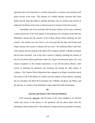 apartment, this Court finds that it is virtually impossible to construct a true timeline of all

police activity at the scene. The absence of a reliable timeline convinces this Court

further that the State has failed to establish that there were no searches and seizures of

additional cell phones at the scene or otherwise prior to issuance of the first warrant.

       Accordingly, this Court concludes that the police officers on the scene conducted

a search and seizure of all of the phones in the apartment, the cell phone seized from the

Defendant‘s person and the contents of all of those phones before obtaining the first

warrant. Put another way, this Court is not convinced that the State proved that such

illegal searches and seizures of phones did not occur. No testifying officer could state

with certainty that the contents of the Metro PCS cell phone and the T-Mobile cell phone

had not been examined. Just as Sgt. Kite‘s actions in illegally searching the contents of

the LG cell phone lacked justification under the exigent circumstances, plain view, and

consent exceptions to the warrant requirement, so too did the police officers‘ other

actions in searching the apartment and searching and seizing the other phones in

evidence. The Cranston Police Department thus engaged in an illegal warrantless search

and seizure of all of the phones in evidence and the contents of those phones, including

the LG cell phone, the Metro PCS cell phone, the T-Mobile cell phone, the iPhone, and

the land line, in violation of the Defendant‘s rights under the Fourth Amendment.

                                             (ii)

                    Searches and Seizures After Warrant Obtained

       Even assuming, arguendo, that the police at the scene engaged in no informal

search and seizure of the phones in the apartment and the phone taken from the

Defendant‘s person before B.C.I. first obtained a warrant and then proceeded to formally




                                             110
 