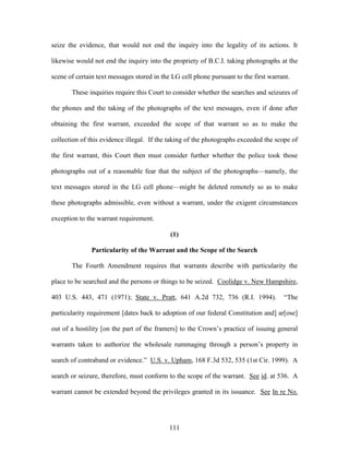 seize the evidence, that would not end the inquiry into the legality of its actions. It

likewise would not end the inquiry into the propriety of B.C.I. taking photographs at the

scene of certain text messages stored in the LG cell phone pursuant to the first warrant.

       These inquiries require this Court to consider whether the searches and seizures of

the phones and the taking of the photographs of the text messages, even if done after

obtaining the first warrant, exceeded the scope of that warrant so as to make the

collection of this evidence illegal. If the taking of the photographs exceeded the scope of

the first warrant, this Court then must consider further whether the police took those

photographs out of a reasonable fear that the subject of the photographs—namely, the

text messages stored in the LG cell phone—might be deleted remotely so as to make

these photographs admissible, even without a warrant, under the exigent circumstances

exception to the warrant requirement.

                                            (1)

               Particularity of the Warrant and the Scope of the Search

       The Fourth Amendment requires that warrants describe with particularity the

place to be searched and the persons or things to be seized. Coolidge v. New Hampshire,

403 U.S. 443, 471 (1971); State v. Pratt, 641 A.2d 732, 736 (R.I. 1994).              ―The

particularity requirement [dates back to adoption of our federal Constitution and] ar[ose]

out of a hostility [on the part of the framers] to the Crown‘s practice of issuing general

warrants taken to authorize the wholesale rummaging through a person‘s property in

search of contraband or evidence.‖ U.S. v. Upham, 168 F.3d 532, 535 (1st Cir. 1999). A

search or seizure, therefore, must conform to the scope of the warrant. See id. at 536. A

warrant cannot be extended beyond the privileges granted in its issuance. See In re No.




                                            111
 