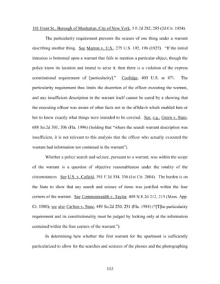 191 Front St., Borough of Manhattan, City of New York, 5 F.2d 282, 285 (2d Cir. 1924).

       The particularity requirement prevents the seizure of one thing under a warrant

describing another thing. See Marron v. U.S., 275 U.S. 192, 196 (1927). ―If the initial

intrusion is bottomed upon a warrant that fails to mention a particular object, though the

police know its location and intend to seize it, then there is a violation of the express

constitutional requirement of [particularity].‖        Coolidge, 403 U.S. at 471.       The

particularity requirement thus limits the discretion of the officer executing the warrant,

and any insufficient description in the warrant itself cannot be cured by a showing that

the executing officer was aware of other facts not in the affidavit which enabled him or

her to know exactly what things were intended to be covered. See, e.g., Green v. State,

688 So.2d 301, 306 (Fla. 1996) (holding that ―where the search warrant description was

insufficient, it is not relevant to this analysis that the officer who actually executed the

warrant had information not contained in the warrant‖).

       Whether a police search and seizure, pursuant to a warrant, was within the scope

of the warrant is a question of objective reasonableness under the totality of the

circumstances. See U.S. v. Cofield, 391 F.3d 334, 336 (1st Cir. 2004). The burden is on

the State to show that any search and seizure of items was justified within the four

corners of the warrant. See Commonwealth v. Taylor, 409 N.E.2d 212, 215 (Mass. App.

Ct. 1980); see also Carlton v. State, 449 So.2d 250, 251 (Fla. 1984) (―[T]he particularity

requirement and its constitutionality must be judged by looking only at the information

contained within the four corners of the warrant.‖).

       In determining here whether the first warrant for the apartment is sufficiently

particularized to allow for the searches and seizures of the phones and the photographing




                                            112
 