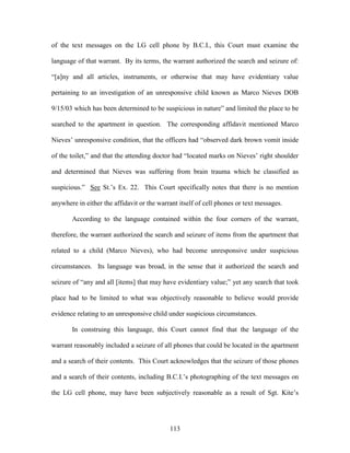 of the text messages on the LG cell phone by B.C.I., this Court must examine the

language of that warrant. By its terms, the warrant authorized the search and seizure of:

―[a]ny and all articles, instruments, or otherwise that may have evidentiary value

pertaining to an investigation of an unresponsive child known as Marco Nieves DOB

9/15/03 which has been determined to be suspicious in nature‖ and limited the place to be

searched to the apartment in question. The corresponding affidavit mentioned Marco

Nieves‘ unresponsive condition, that the officers had ―observed dark brown vomit inside

of the toilet,‖ and that the attending doctor had ―located marks on Nieves‘ right shoulder

and determined that Nieves was suffering from brain trauma which he classified as

suspicious.‖ See St.‘s Ex. 22. This Court specifically notes that there is no mention

anywhere in either the affidavit or the warrant itself of cell phones or text messages.

       According to the language contained within the four corners of the warrant,

therefore, the warrant authorized the search and seizure of items from the apartment that

related to a child (Marco Nieves), who had become unresponsive under suspicious

circumstances. Its language was broad, in the sense that it authorized the search and

seizure of ―any and all [items] that may have evidentiary value;‖ yet any search that took

place had to be limited to what was objectively reasonable to believe would provide

evidence relating to an unresponsive child under suspicious circumstances.

       In construing this language, this Court cannot find that the language of the

warrant reasonably included a seizure of all phones that could be located in the apartment

and a search of their contents. This Court acknowledges that the seizure of those phones

and a search of their contents, including B.C.I.‘s photographing of the text messages on

the LG cell phone, may have been subjectively reasonable as a result of Sgt. Kite‘s




                                            113
 