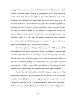 viewing of the text message content of the LG cell phone. The scope of a search

conducted pursuant to a warrant, however, is limited by what appears in the four corners

of the warrant itself and does not depend on any omitted information—such as the

existence of multiple phones in the apartment and references to text messages on the LG

cell phone or otherwise—that was not included as part of the sworn affidavit presented to

the Judge who signed the warrant. As the warrant failed to authorize, with particularity,

the search and seizure of phones and text messages, the scope of the searches and

seizures under the warrant must have been limited to items in the apartment that were

reasonably related to a child who had become unresponsive under suspicious

circumstances—i.e., within the objectively reasonable scope of the searches and seizures

specifically authorized by Judge Clifton in signing the warrant.

       This Court emphasizes in this regard that an unresponsive child, or even a child

who may be suspected of being the subject of a crime of child abuse, is not commonly

associated with either phones or text messages.        It was not objectively reasonable,

therefore, for the police to interpret a general warrant authorizing a search and seizure of

items in the apartment relating to an unresponsive child, even under suspicious

circumstances, to include a search and seizure of phones in the apartment and their

contents or, even more obviously, the cell phone taken from the Defendant‘s person.

       The fact that Sgt. Walsh and the other B.C.I. detectives were aware of the

relevance and importance of the cell phones and their text messages in this case does not

justify the seizure of the phones and the photographing of text messages where it cannot

reasonably be stated that the face of the warrant authorizes those seizures and searches.

In the instant case, especially where the police had information that, if lawfully obtained,




                                            114
 